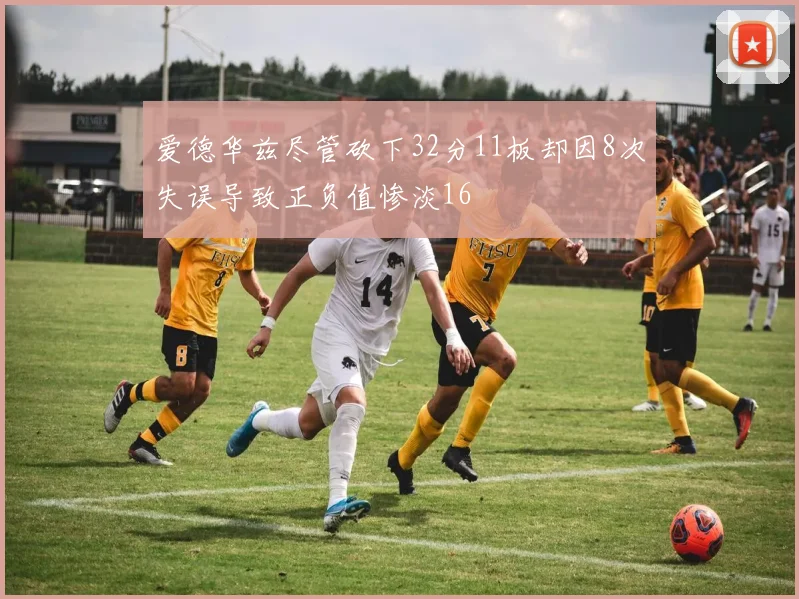 爱德华兹尽管砍下32分11板却因8次失误导致正负值惨淡16