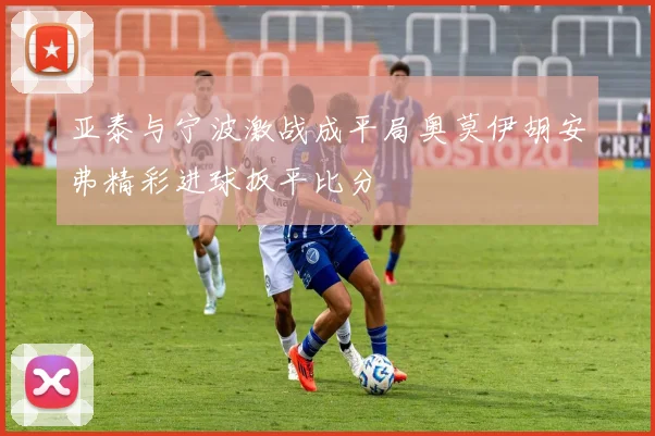 亚泰与宁波激战成平局奥莫伊胡安弗精彩进球扳平比分
