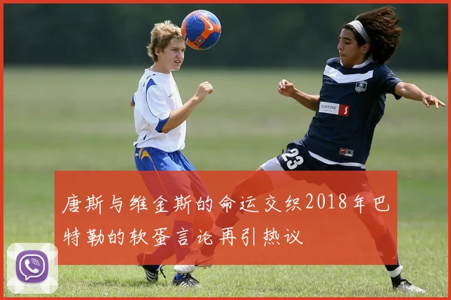 唐斯与维金斯的命运交织2018年巴特勒的软蛋言论再引热议