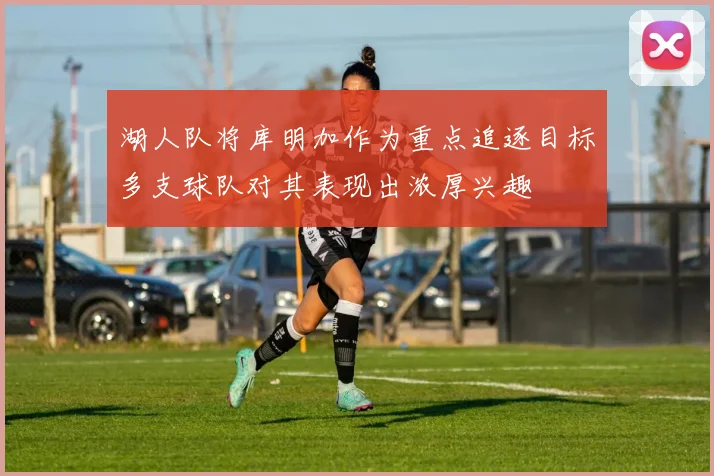 湖人队将库明加作为重点追逐目标多支球队对其表现出浓厚兴趣