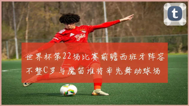 世界杯第22场比赛前瞻西班牙阵容不整C罗与魔笛谁将率先舞动球场