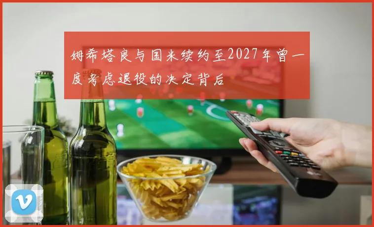 姆希塔良与国米续约至2027年曾一度考虑退役的决定背后