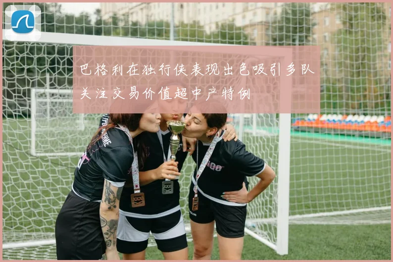 巴格利在独行侠表现出色吸引多队关注交易价值超中产特例