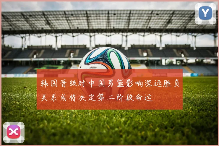 韩国晋级对中国男篮影响深远胜负关系或将决定第二阶段命运