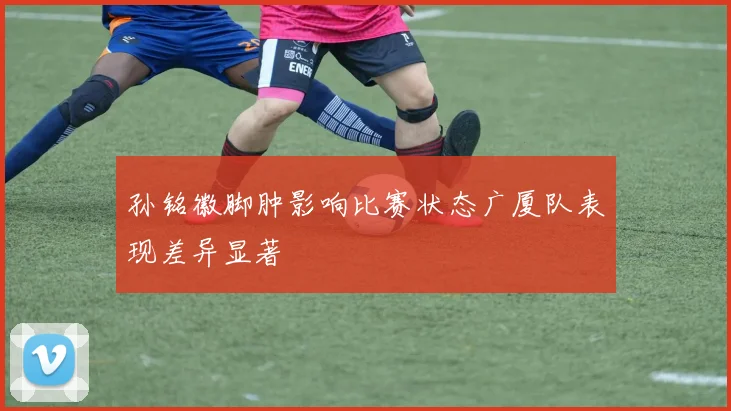 孙铭徽脚肿影响比赛状态广厦队表现差异显著