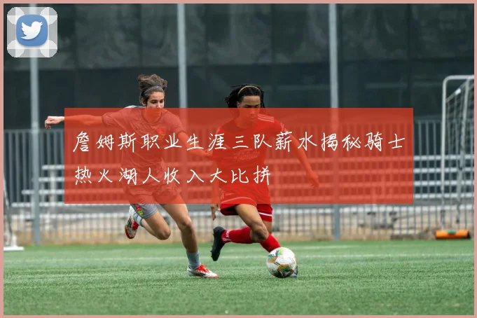 詹姆斯职业生涯三队薪水揭秘骑士热火湖人收入大比拼