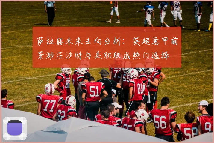 萨拉赫未来去向分析：英超意甲前景渺茫沙特与美职联成热门选择