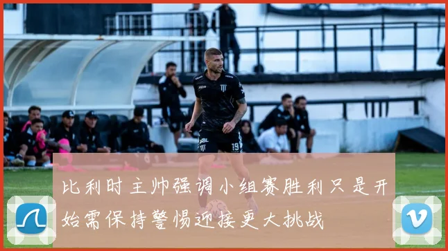 比利时主帅强调小组赛胜利只是开始需保持警惕迎接更大挑战