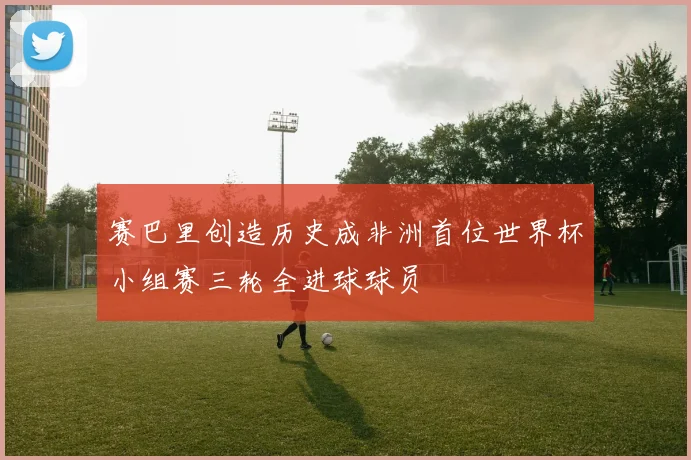 赛巴里创造历史成非洲首位世界杯小组赛三轮全进球球员