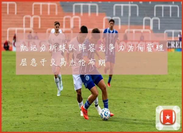 凯记分析球队阵容竞争力为何管理层急于交易杰伦布朗