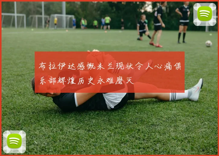 布拉伊达感慨米兰现状令人心痛俱乐部辉煌历史永难磨灭