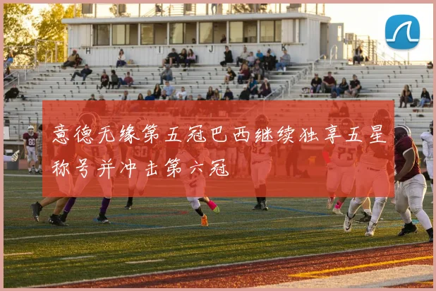 意德无缘第五冠巴西继续独享五星称号并冲击第六冠