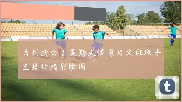 马刺新秀吉莱斯皮憧憬与文班联手空接的精彩瞬间