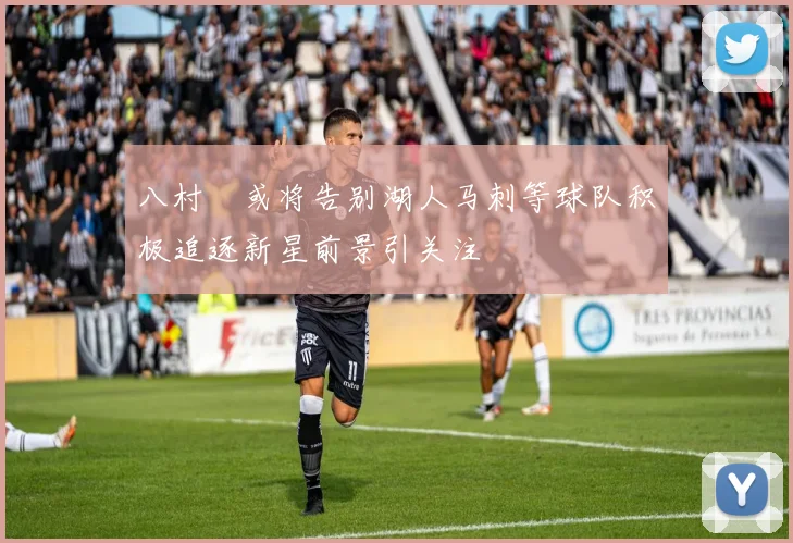 八村塁或将告别湖人马刺等球队积极追逐新星前景引关注