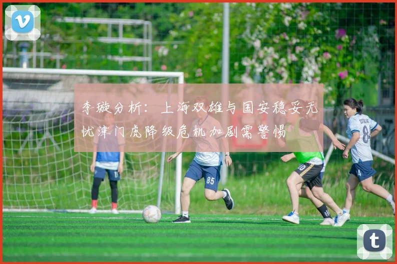李璇分析：上海双雄与国安稳妥无忧津门虎降级危机加剧需警惕