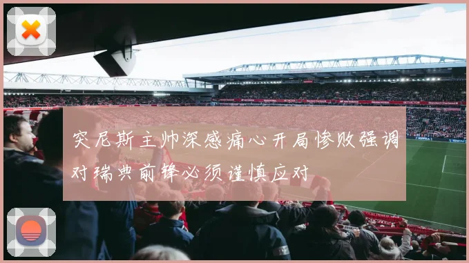 突尼斯主帅深感痛心开局惨败强调对瑞典前锋必须谨慎应对
