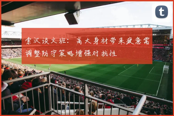 索汉谈文班：高大身材带来疲惫需调整防守策略增强对抗性
